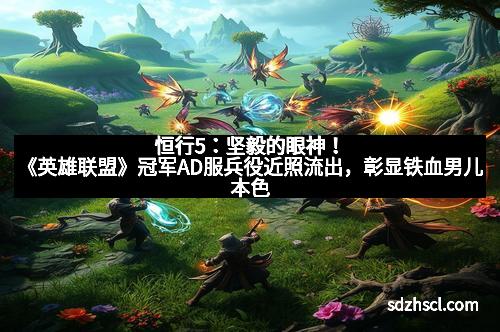 恒行5：坚毅的眼神！《英雄联盟》冠军AD服兵役近照流出，彰显铁血男儿本色